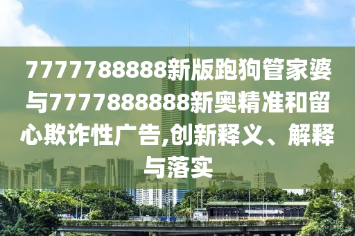 7777788888新版跑狗管家婆與7777888888新奧精準和留心欺詐性廣告,創新釋義、解釋與落實