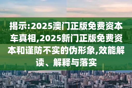 揭示:2025澳門正版免費資本車真相,2025新門正版免費資本和謹防不實的偽形象,效能解讀、解釋與落實