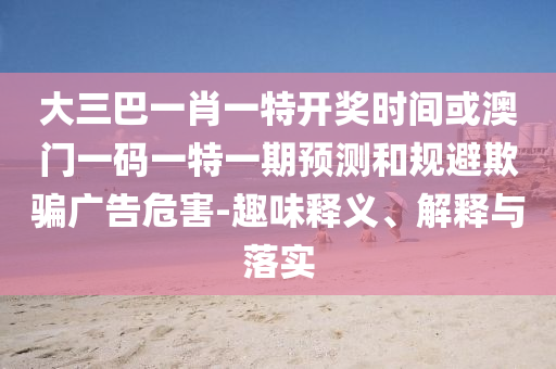 大三巴一肖一特開獎時間或澳門一碼一特一期預測和規避欺騙廣告危害-趣味釋義、解釋與落實