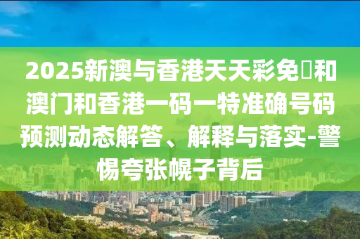 2025新澳與香港天天彩免費和澳門和香港一碼一特準確號碼預(yù)測動態(tài)解答、解釋與落實-警惕夸張幌子背后