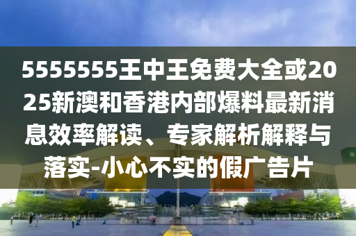 5555555王中王免費大全或2025新澳和香港內部爆料最新消息效率解讀、專家解析解釋與落實-小心不實的假廣告片