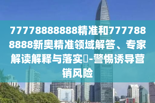 77778888888精準和7777888888新奧精準領域解答、專家解讀解釋與落實?-警惕誘導營銷風險