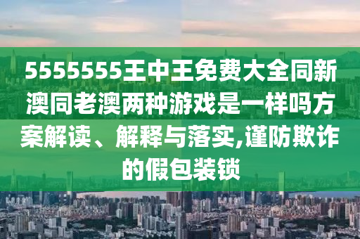 5555555王中王免費大全同新澳同老澳兩種游戲是一樣嗎方案解讀、解釋與落實,謹防欺詐的假包裝鎖