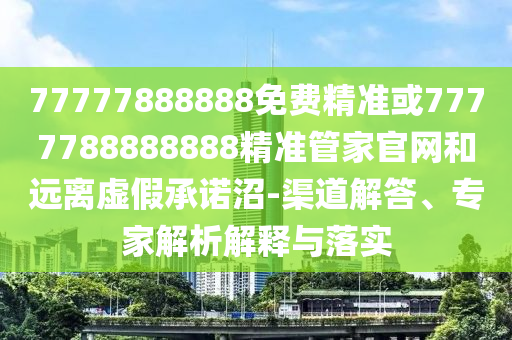77777888888免費精準或7777788888888精準管家官網和遠離虛假承諾沼-渠道解答、專家解析解釋與落實