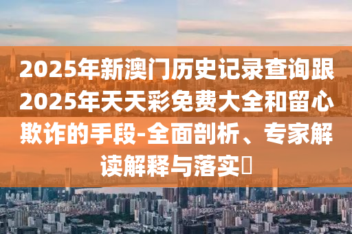 2025年新澳門歷史記錄查詢跟2025年天天彩免費大全和留心欺詐的手段-全面剖析、專家解讀解釋與落實?