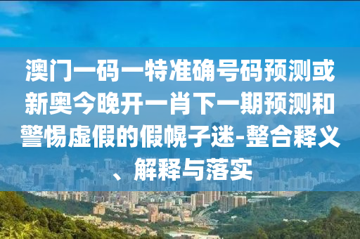 澳門一碼一特準確號碼預測或新奧今晚開一肖下一期預測和警惕虛假的假幌子迷-整合釋義、解釋與落實