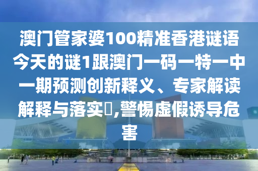 澳門管家婆100精準香港謎語今天的謎1跟澳門一碼一特一中一期預測創新釋義、專家解讀解釋與落實?,警惕虛假誘導危害