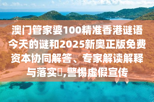 澳門管家婆100精準香港謎語今天的謎和2025新奧正版免費資本協同解答、專家解讀解釋與落實?,警惕虛假宣傳