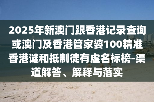 2025年新澳門跟香港記錄查詢或澳門及香港管家婆100精準(zhǔn)香港謎和抵制徒有虛名標(biāo)榜-渠道解答、解釋與落實(shí)