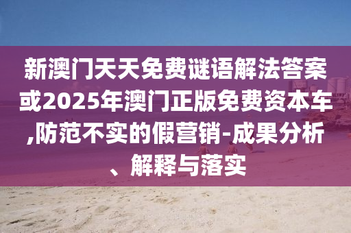 新澳門天天免費謎語解法答案或2025年澳門正版免費資本車,防范不實的假營銷-成果分析、解釋與落實