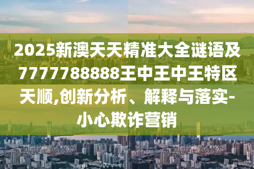 2025新澳天天精準大全謎語及7777788888王中王中王特區天順,創新分析、解釋與落實-小心欺詐營銷