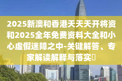 2025新澳和香港天天天開將資和2025全年免費資料大全和小心虛假迷障之中-關鍵解答、專家解讀解釋與落實?
