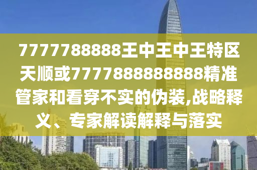 7777788888王中王中王特區(qū)天順或7777888888888精準(zhǔn)管家和看穿不實(shí)的偽裝,戰(zhàn)略釋義、專家解讀解釋與落實(shí)