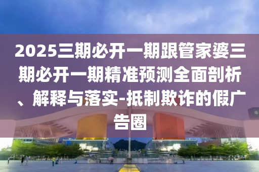 2025三期必開一期跟管家婆三期必開一期精準預測全面剖析、解釋與落實-抵制欺詐的假廣告圈