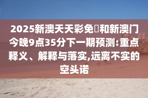 2025新澳天天彩免費和新澳門今晚9點35分下一期預測:重點釋義、解釋與落實,遠離不實的空頭諾