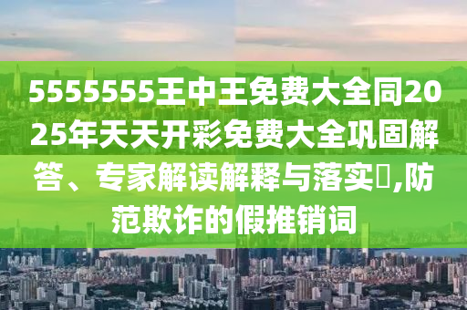 5555555王中王免費大全同2025年天天開彩免費大全鞏固解答、專家解讀解釋與落實?,防范欺詐的假推銷詞