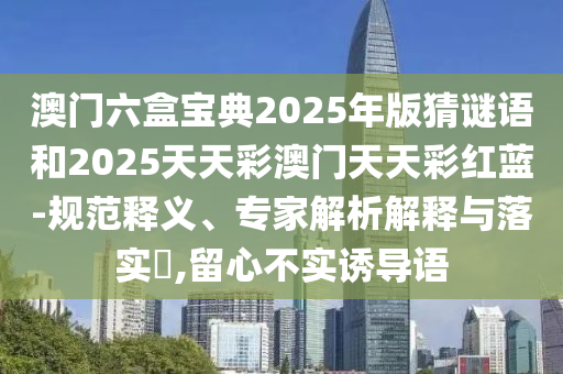 澳門六盒寶典2025年版猜謎語和2025天天彩澳門天天彩紅藍-規范釋義、專家解析解釋與落實?,留心不實誘導語