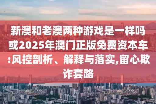 新澳和老澳兩種游戲是一樣嗎或2025年澳門正版免費資本車:風控剖析、解釋與落實,留心欺詐套路