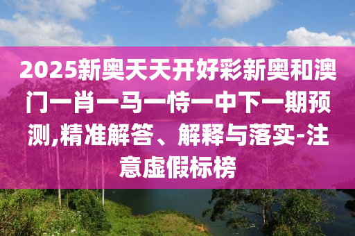 2025新奧天天開好彩新奧和澳門一肖一馬一恃一中下一期預(yù)測(cè),精準(zhǔn)解答、解釋與落實(shí)-注意虛假標(biāo)榜