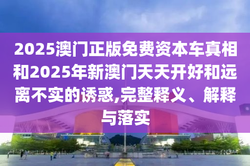 2025澳門正版免費資本車真相和2025年新澳門天天開好和遠離不實的誘惑,完整釋義、解釋與落實