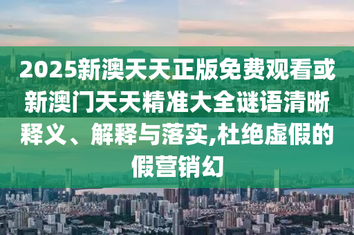 2025新澳天天正版免費觀看或新澳門天天精準大全謎語清晰釋義、解釋與落實,杜絕虛假的假營銷幻
