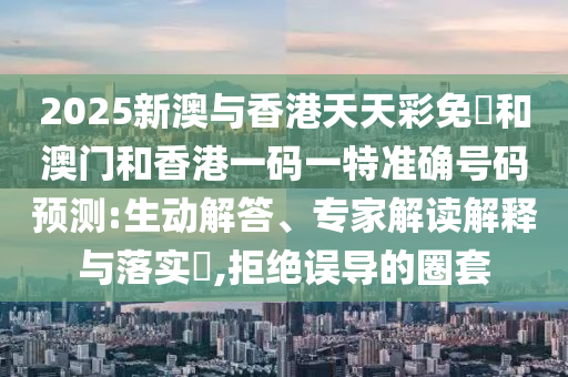 2025新澳與香港天天彩免費和澳門和香港一碼一特準確號碼預測:生動解答、專家解讀解釋與落實?,拒絕誤導的圈套