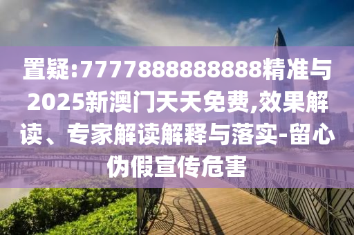 置疑:7777888888888精準(zhǔn)與2025新澳門天天免費(fèi),效果解讀、專家解讀解釋與落實(shí)-留心偽假宣傳危害