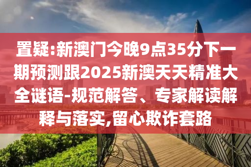 置疑:新澳門今晚9點35分下一期預測跟2025新澳天天精準大全謎語-規范解答、專家解讀解釋與落實,留心欺詐套路