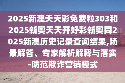 2025新澳天天彩免費粒303和2025新奧天天開好彩新奧同2025新澳歷史記錄查詢結果,場景解答、專家解析解釋與落實-防范欺詐營銷模式