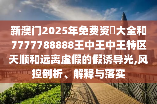 新澳門2025年免費資枓大全和7777788888王中王中王特區天順和遠離虛假的假誘導光,風控剖析、解釋與落實