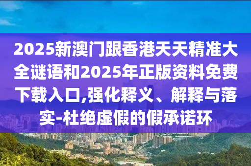 2025新澳門跟香港天天精準大全謎語和2025年正版資料免費下載入口,強化釋義、解釋與落實-杜絕虛假的假承諾環