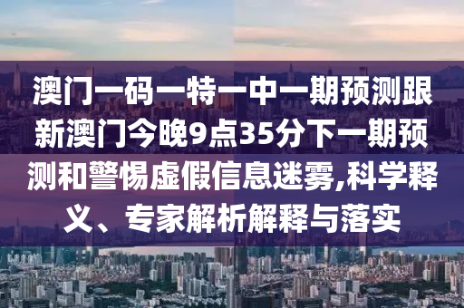 澳門一碼一特一中一期預測跟新澳門今晚9點35分下一期預測和警惕虛假信息迷霧,科學釋義、專家解析解釋與落實