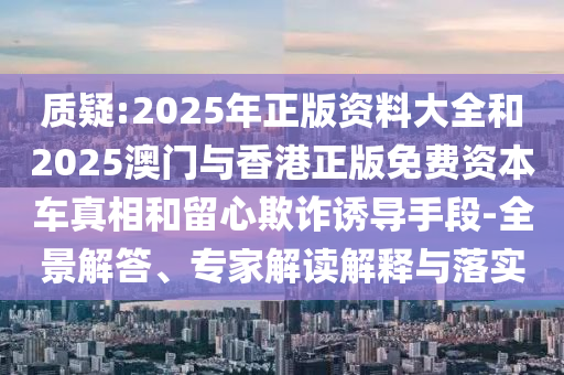 質疑:2025年正版資料大全和2025澳門與香港正版免費資本車真相和留心欺詐誘導手段-全景解答、專家解讀解釋與落實