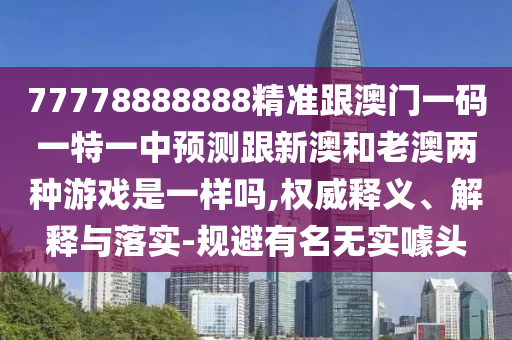 77778888888精準跟澳門一碼一特一中預測跟新澳和老澳兩種游戲是一樣嗎,權威釋義、解釋與落實-規避有名無實噱頭