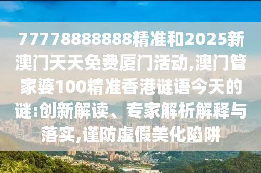 77778888888精準和2025新澳門天天免費廈門活動,澳門管家婆100精準香港謎語今天的謎:創新解讀、專家解析解釋與落實,謹防虛假美化陷阱