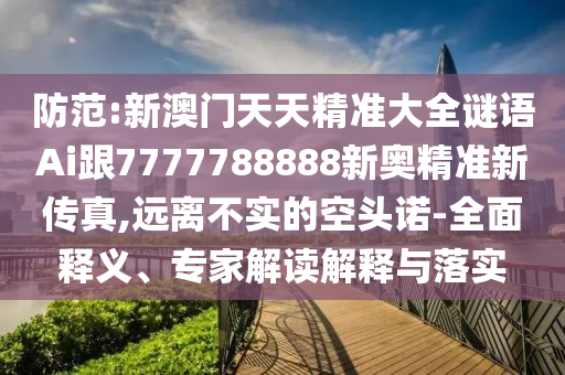 防范:新澳門天天精準(zhǔn)大全謎語Ai跟7777788888新奧精準(zhǔn)新傳真,遠(yuǎn)離不實(shí)的空頭諾-全面釋義、專家解讀解釋與落實(shí)