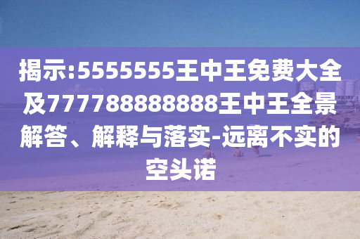 揭示:5555555王中王免費(fèi)大全及777788888888王中王全景解答、解釋與落實(shí)-遠(yuǎn)離不實(shí)的空頭諾