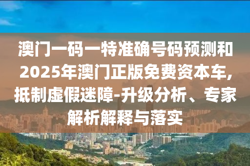澳門一碼一特準(zhǔn)確號(hào)碼預(yù)測和2025年澳門正版免費(fèi)資本車,抵制虛假迷障-升級分析、專家解析解釋與落實(shí)