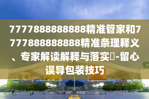 7777888888888精準(zhǔn)管家和7777888888888精準(zhǔn)條理釋義、專家解讀解釋與落實(shí)?-留心誤導(dǎo)包裝技巧