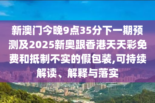 新澳門今晚9點(diǎn)35分下一期預(yù)測及2025新奧跟香港天天彩免費(fèi)和抵制不實(shí)的假包裝,可持續(xù)解讀、解釋與落實(shí)