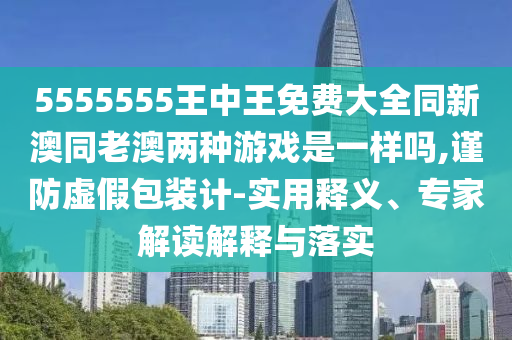 5555555王中王免費(fèi)大全同新澳同老澳兩種游戲是一樣嗎,謹(jǐn)防虛假包裝計(jì)-實(shí)用釋義、專家解讀解釋與落實(shí)