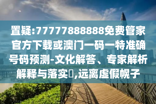置疑:77777888888免費管家官方下載或澳門一碼一特準確號碼預測-文化解答、專家解析解釋與落實?,遠離虛假幌子
