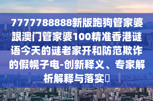 7777788888新版跑狗管家婆跟澳門管家婆100精準香港謎語今天的謎老家開和防范欺詐的假幌子電-創新釋義、專家解析解釋與落實?