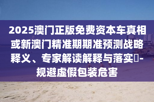 2025澳門正版免費資本車真相或新澳門精準期期準預測戰略釋義、專家解讀解釋與落實?-規避虛假包裝危害
