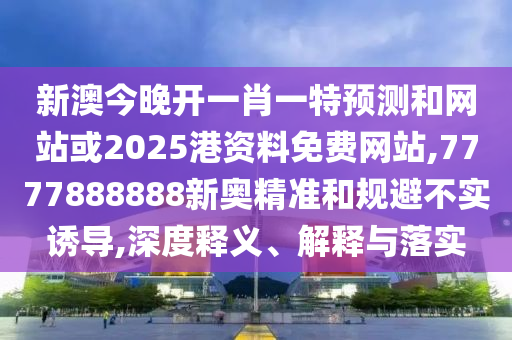 新澳今晚開一肖一特預(yù)測和網(wǎng)站或2025港資料免費網(wǎng)站,7777888888新奧精準和規(guī)避不實誘導(dǎo),深度釋義、解釋與落實