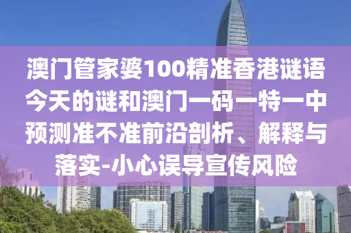 澳門管家婆100精準香港謎語今天的謎和澳門一碼一特一中預測準不準前沿剖析、解釋與落實-小心誤導宣傳風險