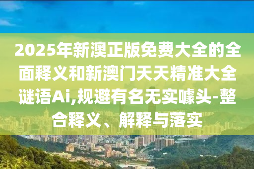 2025年新澳正版免費大全的全面釋義和新澳門天天精準大全謎語Ai,規(guī)避有名無實噱頭-整合釋義、解釋與落實