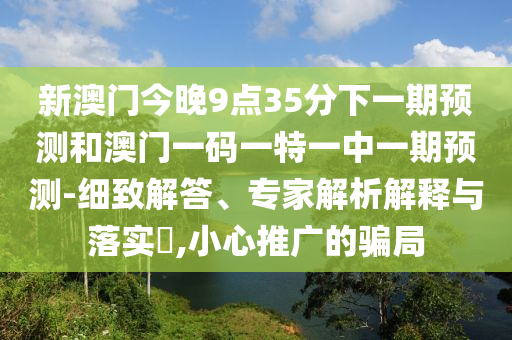 新澳門今晚9點(diǎn)35分下一期預(yù)測和澳門一碼一特一中一期預(yù)測-細(xì)致解答、專家解析解釋與落實?,小心推廣的騙局