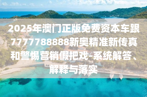 2025年澳門正版免費資本車跟7777788888新奧精準新傳真和警惕營銷假把戲-系統解答、解釋與落實