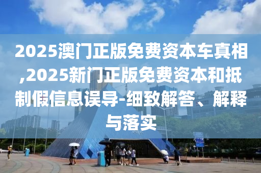 2025澳門正版免費資本車真相,2025新門正版免費資本和抵制假信息誤導-細致解答、解釋與落實